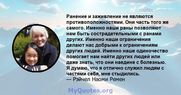 Ранение и заживление не являются противоположностями. Они часть того же самого. Именно наши раны позволяют нам быть сострадательными с ранами других. Именно наши ограничения делают нас добрыми к ограничениям других