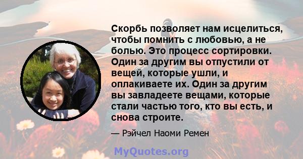 Скорбь позволяет нам исцелиться, чтобы помнить с любовью, а не болью. Это процесс сортировки. Один за другим вы отпустили от вещей, которые ушли, и оплакиваете их. Один за другим вы завладеете вещами, которые стали