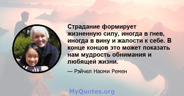 Страдание формирует жизненную силу, иногда в гнев, иногда в вину и жалости к себе. В конце концов это может показать нам мудрость обнимания и любящей жизни.