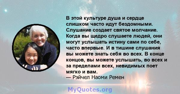 В этой культуре душа и сердце слишком часто идут бездомными. Слушание создает святое молчание. Когда вы щедро слушаете людей, они могут услышать истину сами по себе, часто впервые. И в тишине слушания вы можете знать