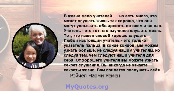 В жизни мало учителей. ... но есть много, кто может слушать жизнь так хорошо, что они могут услышать обширность во всем и во вас. Учитель - это тот, кто научился слушать жизнь. Тот, кто нашел способ хорошо слушать.