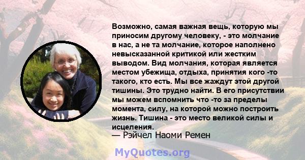 Возможно, самая важная вещь, которую мы приносим другому человеку, - это молчание в нас, а не та молчание, которое наполнено невысказанной критикой или жестким выводом. Вид молчания, которая является местом убежища,