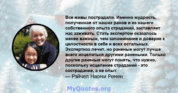 Все живы пострадали. Именно мудрость, полученная от наших ранов и из нашего собственного опыта страданий, заставляет нас заживать. Стать экспертом оказалось менее важным, чем запоминание и доверие к целостности в себе и 