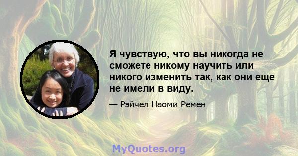 Я чувствую, что вы никогда не сможете никому научить или никого изменить так, как они еще не имели в виду.