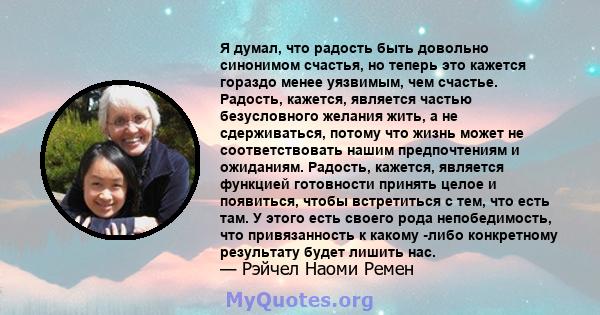 Я думал, что радость быть довольно синонимом счастья, но теперь это кажется гораздо менее уязвимым, чем счастье. Радость, кажется, является частью безусловного желания жить, а не сдерживаться, потому что жизнь может не