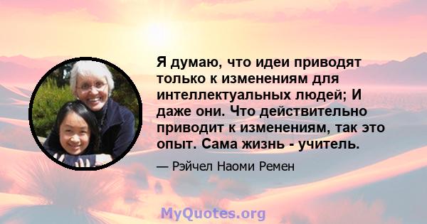 Я думаю, что идеи приводят только к изменениям для интеллектуальных людей; И даже они. Что действительно приводит к изменениям, так это опыт. Сама жизнь - учитель.