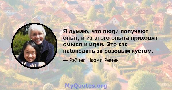 Я думаю, что люди получают опыт, и из этого опыта приходят смысл и идеи. Это как наблюдать за розовым кустом.