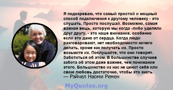 Я подозреваю, что самый простой и мощный способ подключения к другому человеку - это слушать. Просто послушай. Возможно, самая важная вещь, которую мы когда -либо уделяли друг другу, - это наше внимание, особенно если