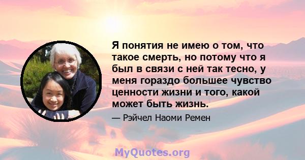 Я понятия не имею о том, что такое смерть, но потому что я был в связи с ней так тесно, у меня гораздо большее чувство ценности жизни и того, какой может быть жизнь.