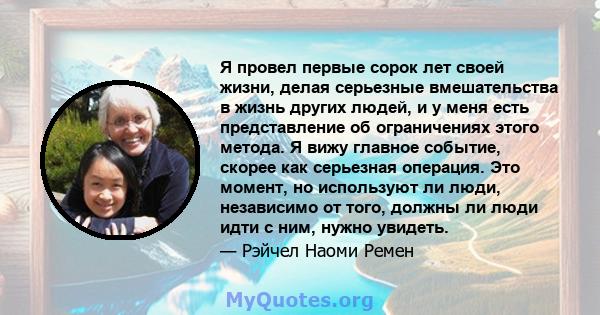 Я провел первые сорок лет своей жизни, делая серьезные вмешательства в жизнь других людей, и у меня есть представление об ограничениях этого метода. Я вижу главное событие, скорее как серьезная операция. Это момент, но