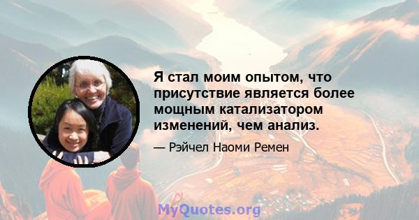 Я стал моим опытом, что присутствие является более мощным катализатором изменений, чем анализ.