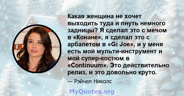 Какая женщина не хочет выходить туда и пнуть немного задницы? Я сделал это с мечом в «Конане», я сделал это с арбалетом в «Gi Joe», и у меня есть мой мульти-инструмент и мой супер-костюм в «Continuum». Это действительно 