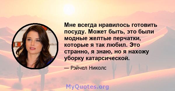 Мне всегда нравилось готовить посуду. Может быть, это были модные желтые перчатки, которые я так любил. Это странно, я знаю, но я нахожу уборку катарсической.