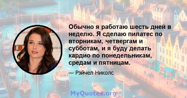 Обычно я работаю шесть дней в неделю. Я сделаю пилатес по вторникам, четвергам и субботам, и я буду делать кардио по понедельникам, средам и пятницам.