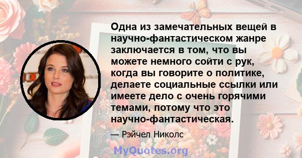 Одна из замечательных вещей в научно-фантастическом жанре заключается в том, что вы можете немного сойти с рук, когда вы говорите о политике, делаете социальные ссылки или имеете дело с очень горячими темами, потому что 