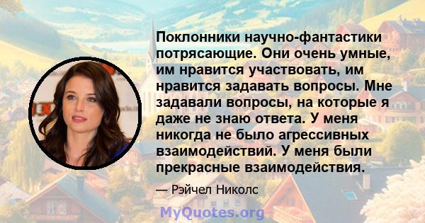 Поклонники научно-фантастики потрясающие. Они очень умные, им нравится участвовать, им нравится задавать вопросы. Мне задавали вопросы, на которые я даже не знаю ответа. У меня никогда не было агрессивных