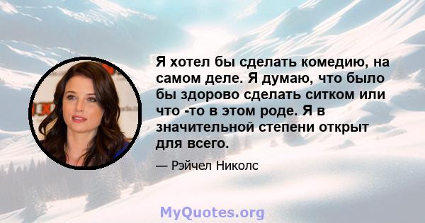 Я хотел бы сделать комедию, на самом деле. Я думаю, что было бы здорово сделать ситком или что -то в этом роде. Я в значительной степени открыт для всего.