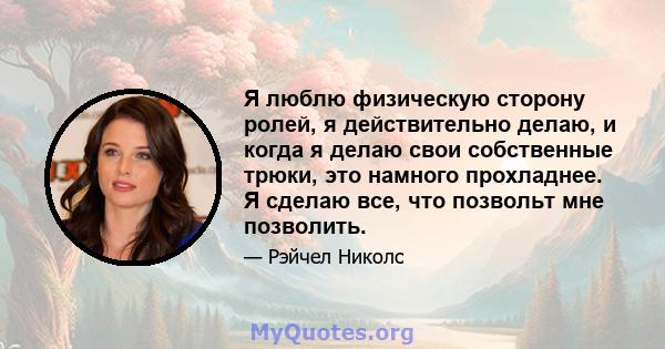 Я люблю физическую сторону ролей, я действительно делаю, и когда я делаю свои собственные трюки, это намного прохладнее. Я сделаю все, что позвольт мне позволить.