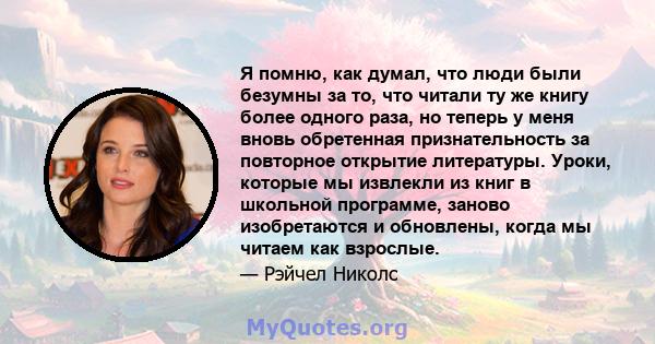 Я помню, как думал, что люди были безумны за то, что читали ту же книгу более одного раза, но теперь у меня вновь обретенная признательность за повторное открытие литературы. Уроки, которые мы извлекли из книг в