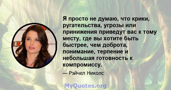 Я просто не думаю, что крики, ругательства, угрозы или принижения приведут вас к тому месту, где вы хотите быть быстрее, чем доброта, понимание, терпение и небольшая готовность к компромиссу.