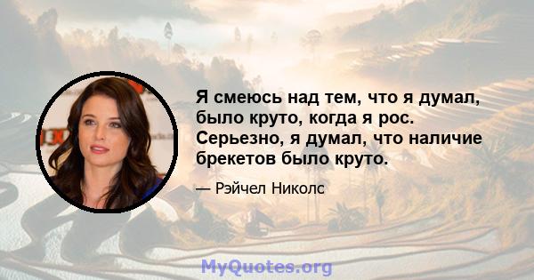 Я смеюсь над тем, что я думал, было круто, когда я рос. Серьезно, я думал, что наличие брекетов было круто.