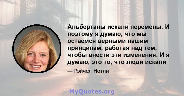 Альбертаны искали перемены. И поэтому я думаю, что мы остаемся верными нашим принципам, работая над тем, чтобы внести эти изменения. И я думаю, это то, что люди искали