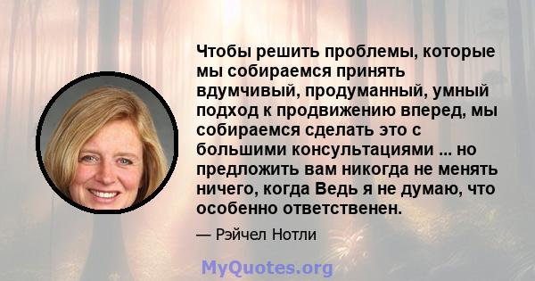 Чтобы решить проблемы, которые мы собираемся принять вдумчивый, продуманный, умный подход к продвижению вперед, мы собираемся сделать это с большими консультациями ... но предложить вам никогда не менять ничего, когда