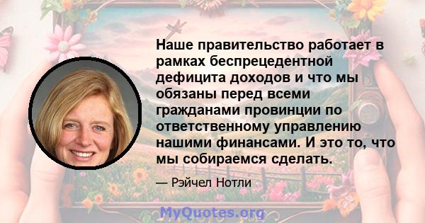 Наше правительство работает в рамках беспрецедентной дефицита доходов и что мы обязаны перед всеми гражданами провинции по ответственному управлению нашими финансами. И это то, что мы собираемся сделать.