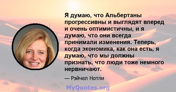 Я думаю, что Альбертаны прогрессивны и выглядят вперед и очень оптимистичны, и я думаю, что они всегда принимали изменения. Теперь, когда экономика, как она есть, я думаю, что мы должны признать, что люди тоже немного