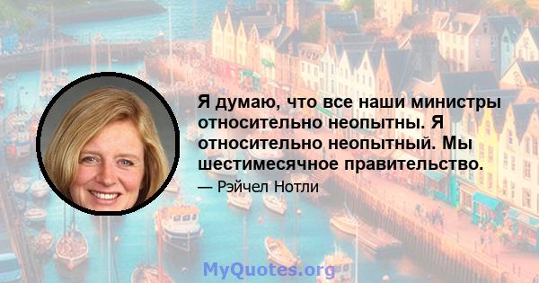 Я думаю, что все наши министры относительно неопытны. Я относительно неопытный. Мы шестимесячное правительство.