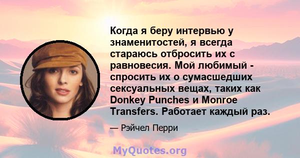 Когда я беру интервью у знаменитостей, я всегда стараюсь отбросить их с равновесия. Мой любимый - спросить их о сумасшедших сексуальных вещах, таких как Donkey Punches и Monroe Transfers. Работает каждый раз.