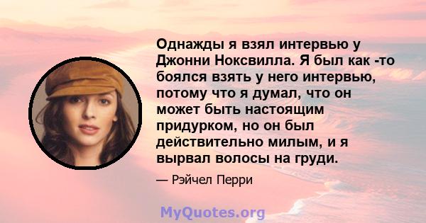 Однажды я взял интервью у Джонни Ноксвилла. Я был как -то боялся взять у него интервью, потому что я думал, что он может быть настоящим придурком, но он был действительно милым, и я вырвал волосы на груди.