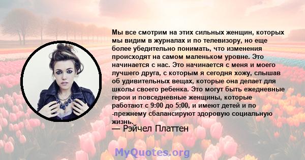 Мы все смотрим на этих сильных женщин, которых мы видим в журналах и по телевизору, но еще более убедительно понимать, что изменения происходят на самом маленьком уровне. Это начинается с нас. Это начинается с меня и