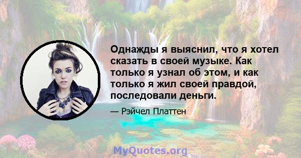 Однажды я выяснил, что я хотел сказать в своей музыке. Как только я узнал об этом, и как только я жил своей правдой, последовали деньги.