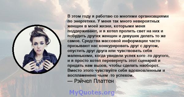 В этом году я работаю со многими организациями по энергетике. У меня так много невероятных женщин в моей жизни, которыми меня поддерживают, и я хотел пролить свет на них и побудить других женщин и девушек делать то же