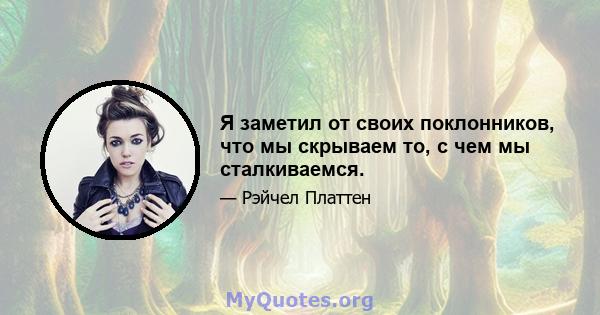 Я заметил от своих поклонников, что мы скрываем то, с чем мы сталкиваемся.