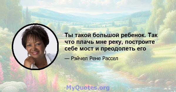 Ты такой большой ребенок. Так что плачь мне реку, построите себе мост и преодолеть его