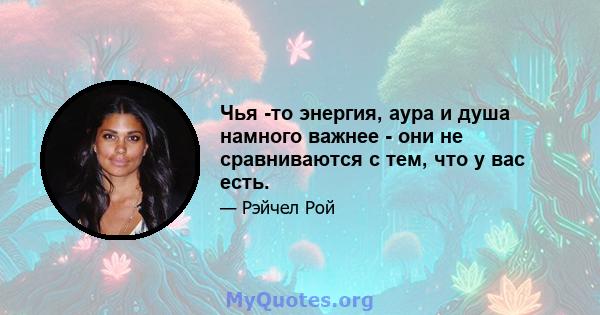 Чья -то энергия, аура и душа намного важнее - они не сравниваются с тем, что у вас есть.