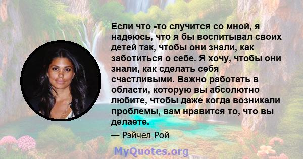 Если что -то случится со мной, я надеюсь, что я бы воспитывал своих детей так, чтобы они знали, как заботиться о себе. Я хочу, чтобы они знали, как сделать себя счастливыми. Важно работать в области, которую вы