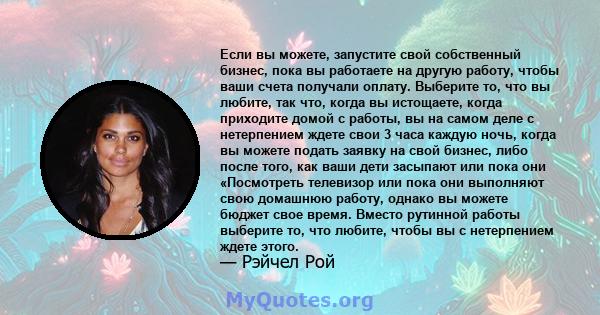 Если вы можете, запустите свой собственный бизнес, пока вы работаете на другую работу, чтобы ваши счета получали оплату. Выберите то, что вы любите, так что, когда вы истощаете, когда приходите домой с работы, вы на