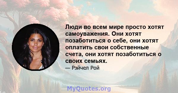 Люди во всем мире просто хотят самоуважения. Они хотят позаботиться о себе, они хотят оплатить свои собственные счета, они хотят позаботиться о своих семьях.