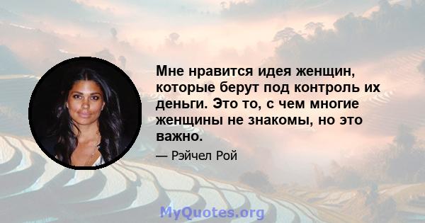 Мне нравится идея женщин, которые берут под контроль их деньги. Это то, с чем многие женщины не знакомы, но это важно.