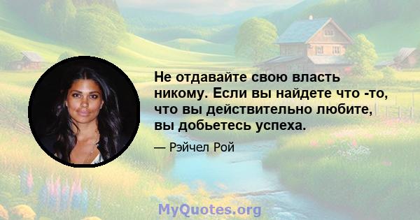 Не отдавайте свою власть никому. Если вы найдете что -то, что вы действительно любите, вы добьетесь успеха.