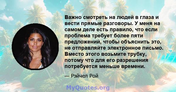 Важно смотреть на людей в глаза и вести прямые разговоры. У меня на самом деле есть правило, что если проблема требует более пяти предложений, чтобы объяснить это, не отправляйте электронное письмо. Вместо этого