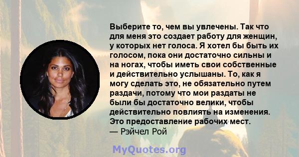 Выберите то, чем вы увлечены. Так что для меня это создает работу для женщин, у которых нет голоса. Я хотел бы быть их голосом, пока они достаточно сильны и на ногах, чтобы иметь свои собственные и действительно