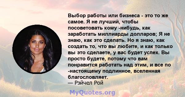 Выбор работы или бизнеса - это то же самое. Я не лучший, чтобы посоветовать кому -нибудь, как заработать миллиарды долларов; Я не знаю, как это сделать. Но я знаю, как создать то, что вы любите, и как только вы это