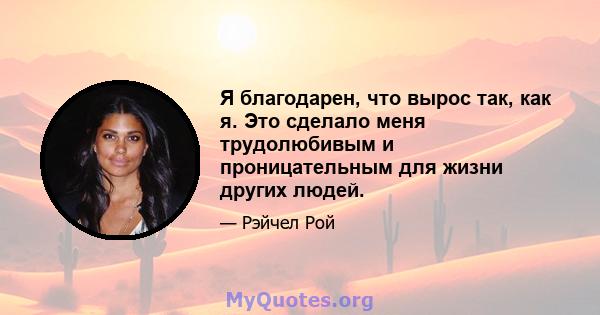 Я благодарен, что вырос так, как я. Это сделало меня трудолюбивым и проницательным для жизни других людей.