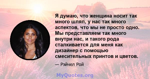 Я думаю, что женщина носит так много шляп, у нас так много аспектов, что мы не просто одно. Мы представляем так много внутри нас, и такого рода сталкивается для меня как дизайнер с помощью смесительных принтов и цветов.