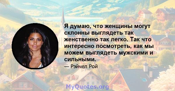 Я думаю, что женщины могут склонны выглядеть так женственно так легко. Так что интересно посмотреть, как мы можем выглядеть мужскими и сильными.