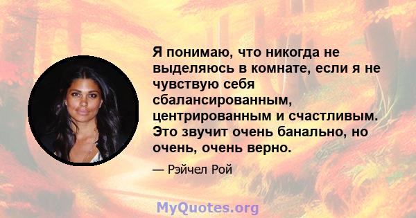 Я понимаю, что никогда не выделяюсь в комнате, если я не чувствую себя сбалансированным, центрированным и счастливым. Это звучит очень банально, но очень, очень верно.